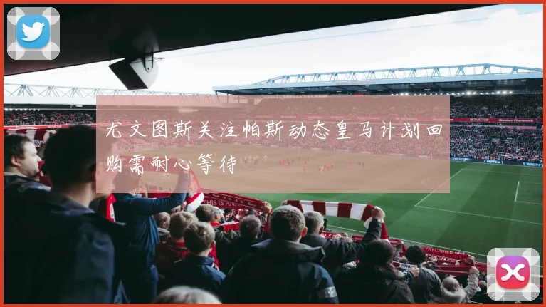 尤文图斯关注帕斯动态皇马计划回购需耐心等待