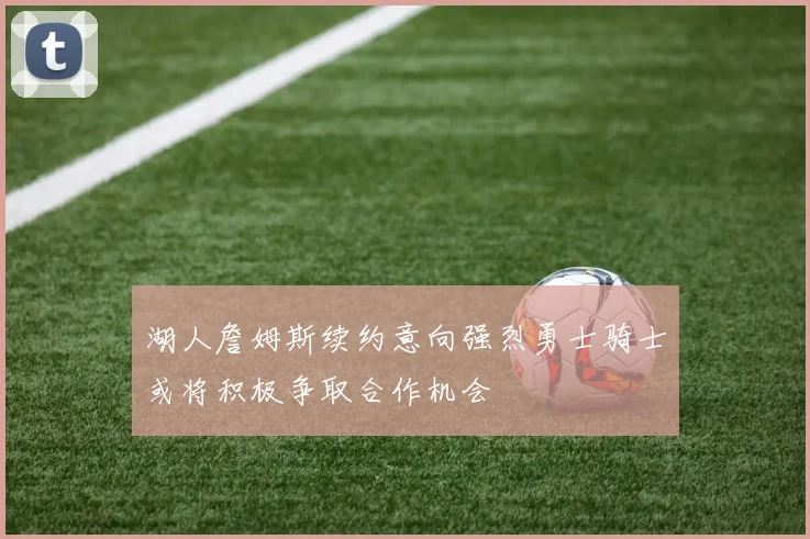 湖人詹姆斯续约意向强烈勇士骑士或将积极争取合作机会
