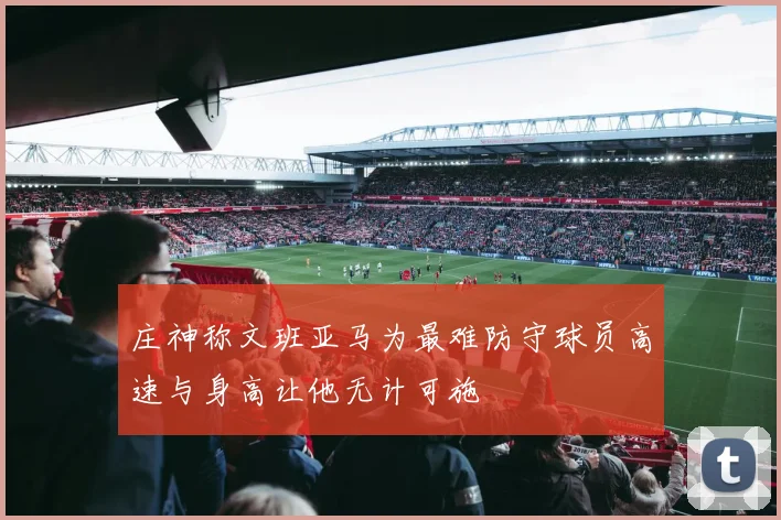 庄神称文班亚马为最难防守球员高速与身高让他无计可施