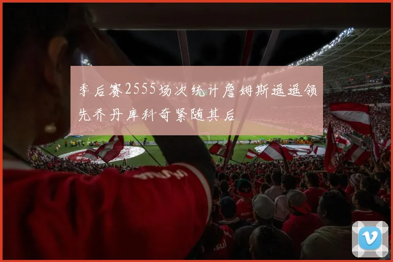 季后赛2555场次统计詹姆斯遥遥领先乔丹库科奇紧随其后