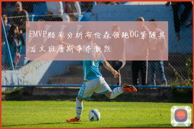 FMVP赔率分析布伦森领跑OG紧随其后文班唐斯争夺激烈