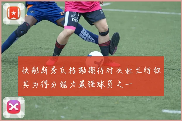快船新秀瓦格勒期待对决杜兰特称其为得分能力最强球员之一