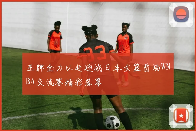 王牌全力以赴迎战日本女篮首场WNBA交流赛精彩落幕