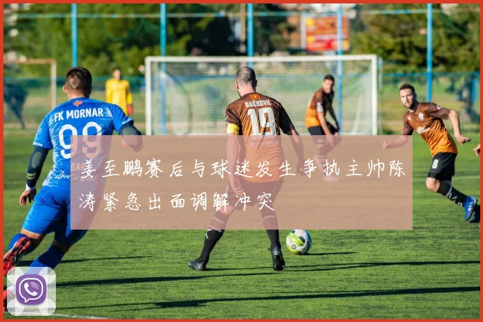 姜至鹏赛后与球迷发生争执主帅陈涛紧急出面调解冲突