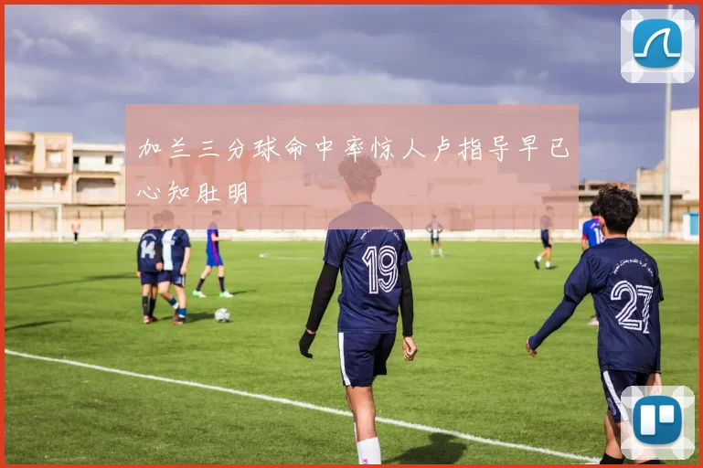 加兰三分球命中率惊人卢指导早已心知肚明