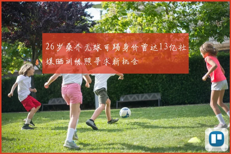 26岁桑乔无球可踢身价曾达13亿社媒晒训练照寻求新机会