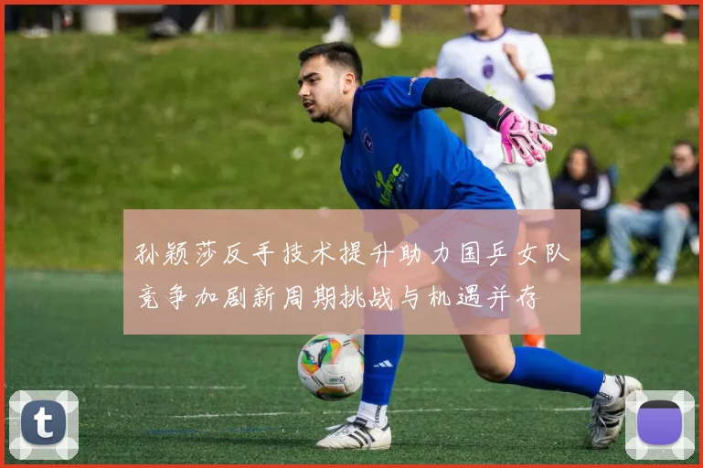 孙颖莎反手技术提升助力国乒女队竞争加剧新周期挑战与机遇并存