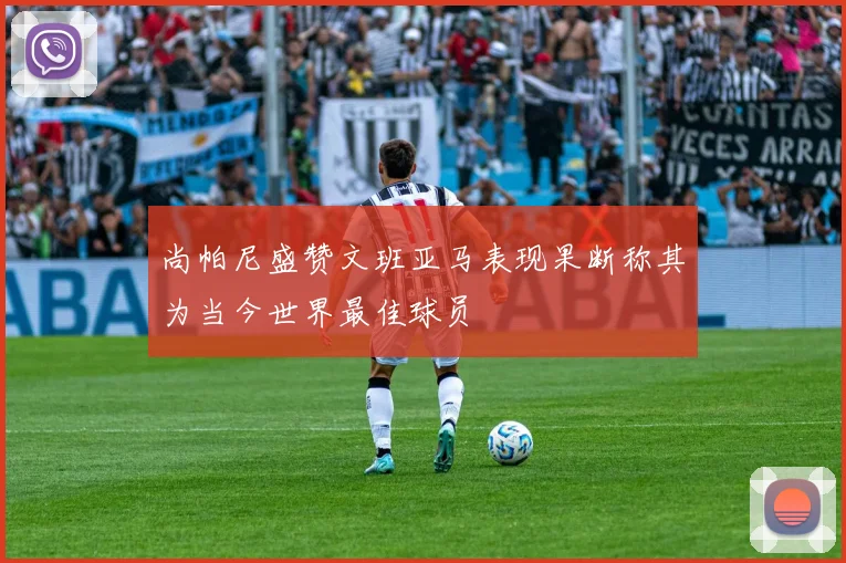 尚帕尼盛赞文班亚马表现果断称其为当今世界最佳球员