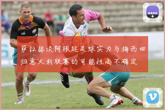 萨拉赫谈阿根廷足球实力与梅西回归意大利联赛的可能性尚不确定