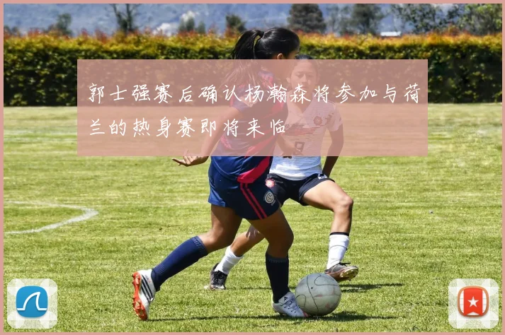郭士强赛后确认杨瀚森将参加与荷兰的热身赛即将来临