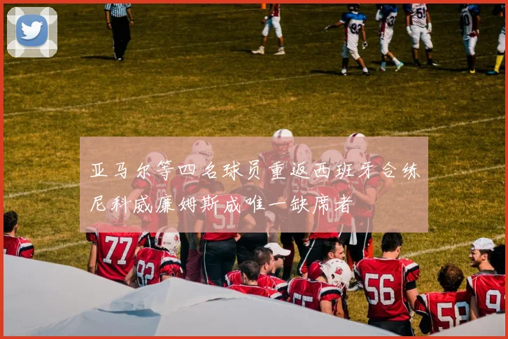 亚马尔等四名球员重返西班牙合练尼科威廉姆斯成唯一缺席者
