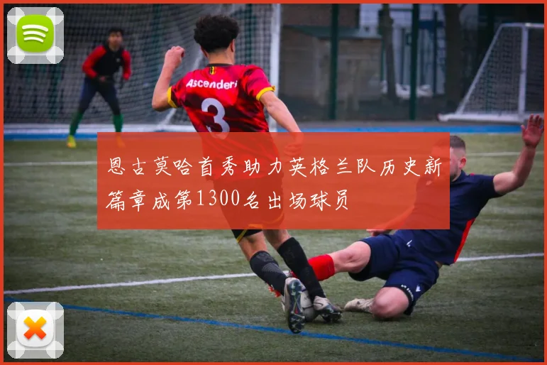 恩古莫哈首秀助力英格兰队历史新篇章成第1300名出场球员