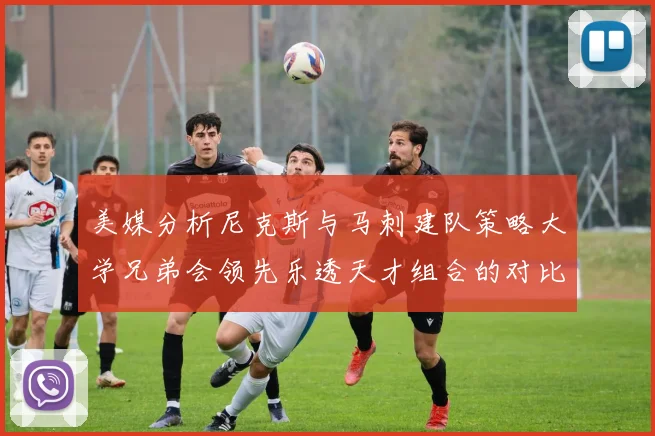 美媒分析尼克斯与马刺建队策略大学兄弟会领先乐透天才组合的对比