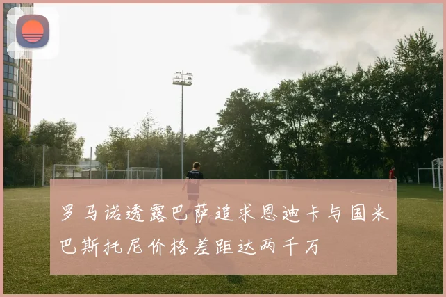罗马诺透露巴萨追求恩迪卡与国米巴斯托尼价格差距达两千万