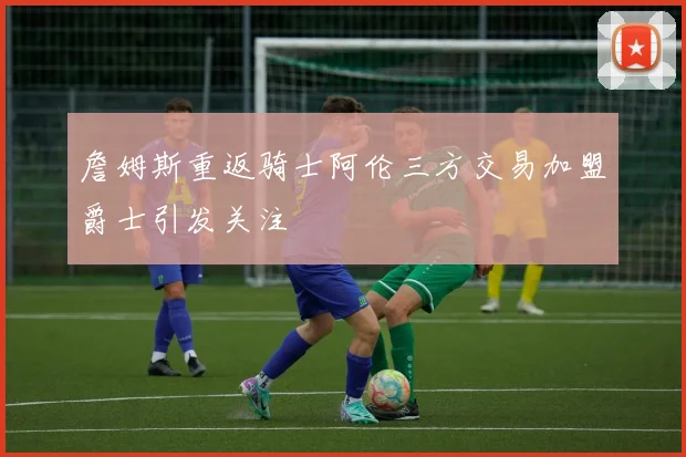 詹姆斯重返骑士阿伦三方交易加盟爵士引发关注