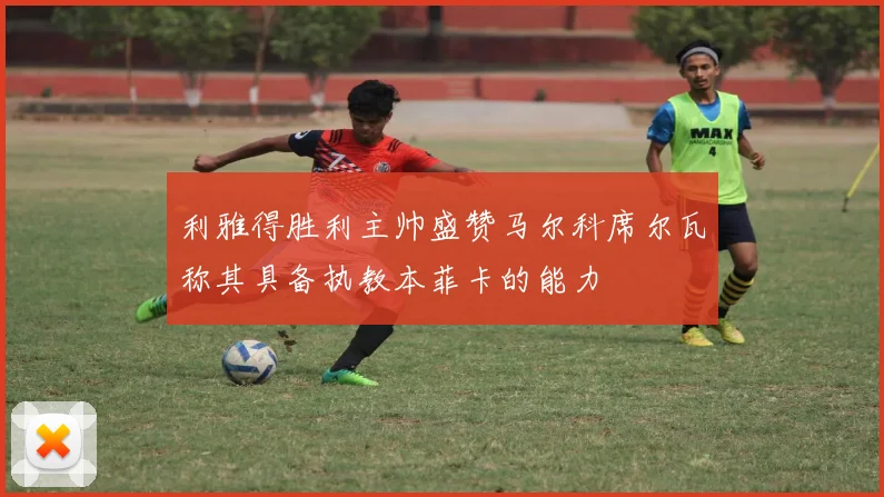 利雅得胜利主帅盛赞马尔科席尔瓦称其具备执教本菲卡的能力