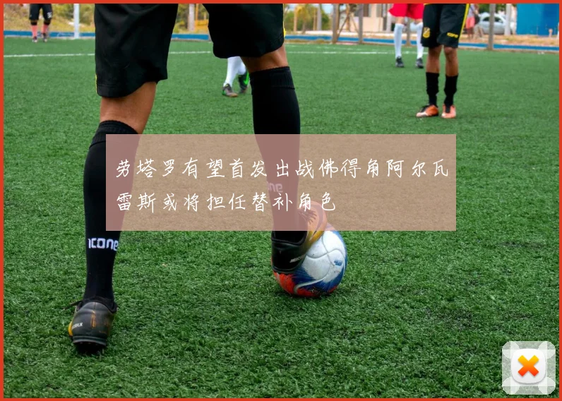 劳塔罗有望首发出战佛得角阿尔瓦雷斯或将担任替补角色