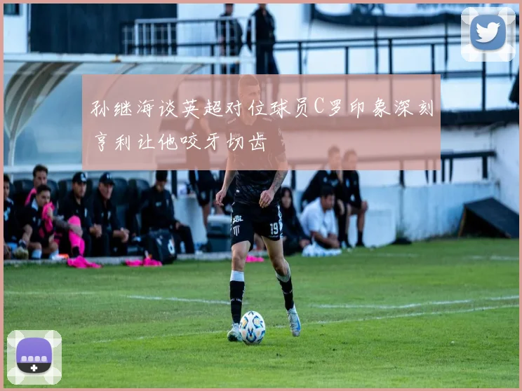 孙继海谈英超对位球员C罗印象深刻亨利让他咬牙切齿