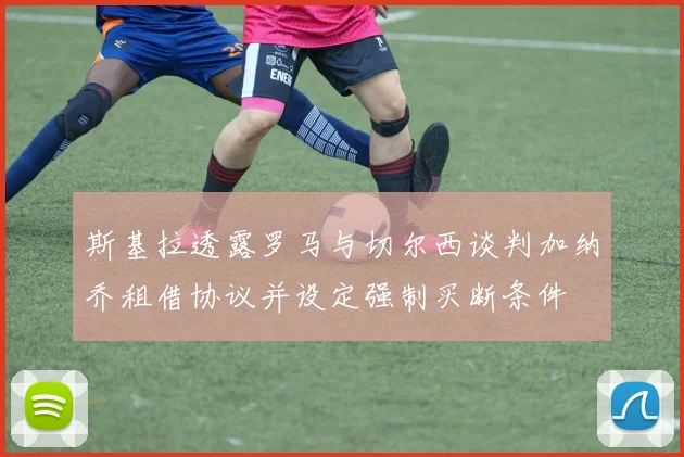 斯基拉透露罗马与切尔西谈判加纳乔租借协议并设定强制买断条件