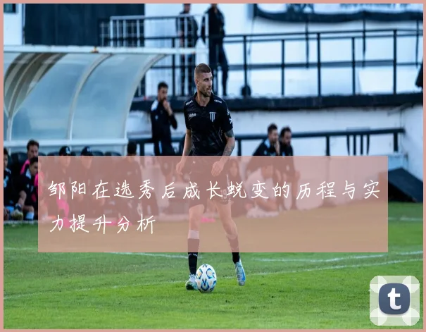 邹阳在选秀后成长蜕变的历程与实力提升分析