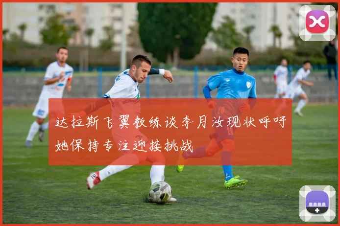 达拉斯飞翼教练谈李月汝现状呼吁她保持专注迎接挑战