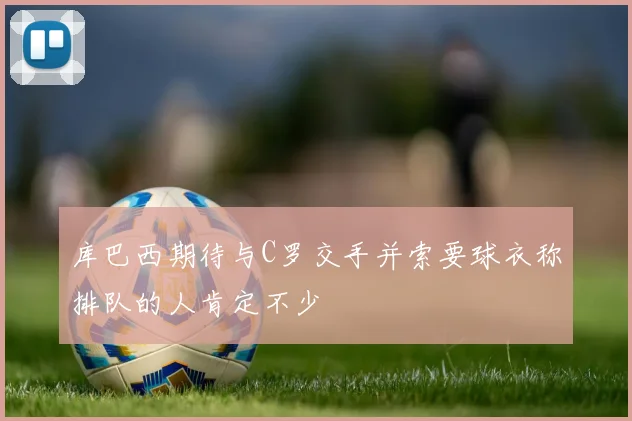库巴西期待与C罗交手并索要球衣称排队的人肯定不少