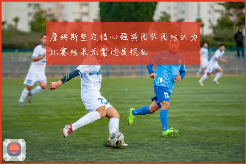 詹姆斯坚定信心强调团队团结认为比赛结果无需过度慌乱