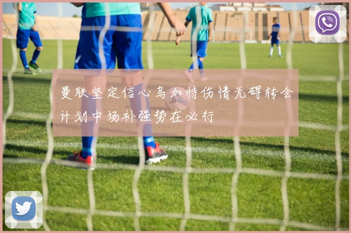 曼联坚定信心乌加特伤情无碍转会计划中场补强势在必行