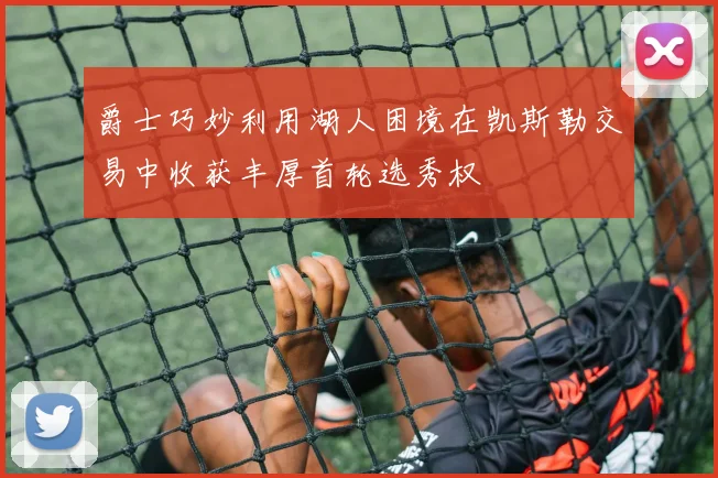 爵士巧妙利用湖人困境在凯斯勒交易中收获丰厚首轮选秀权