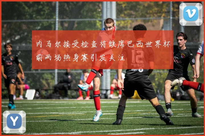 内马尔接受检查将缺席巴西世界杯前两场热身赛引发关注