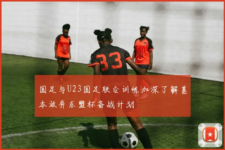 国足与U23国足联合训练加深了解基本放弃东盟杯备战计划