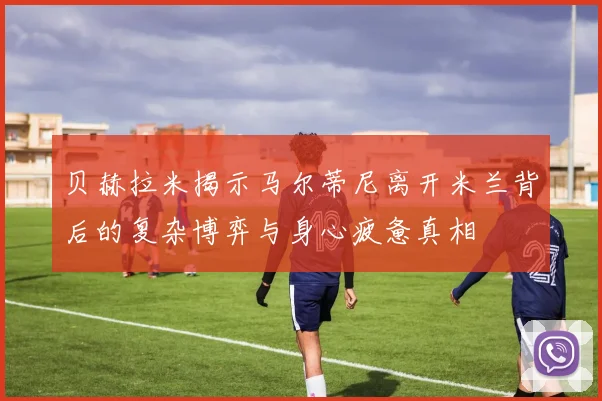 贝赫拉米揭示马尔蒂尼离开米兰背后的复杂博弈与身心疲惫真相