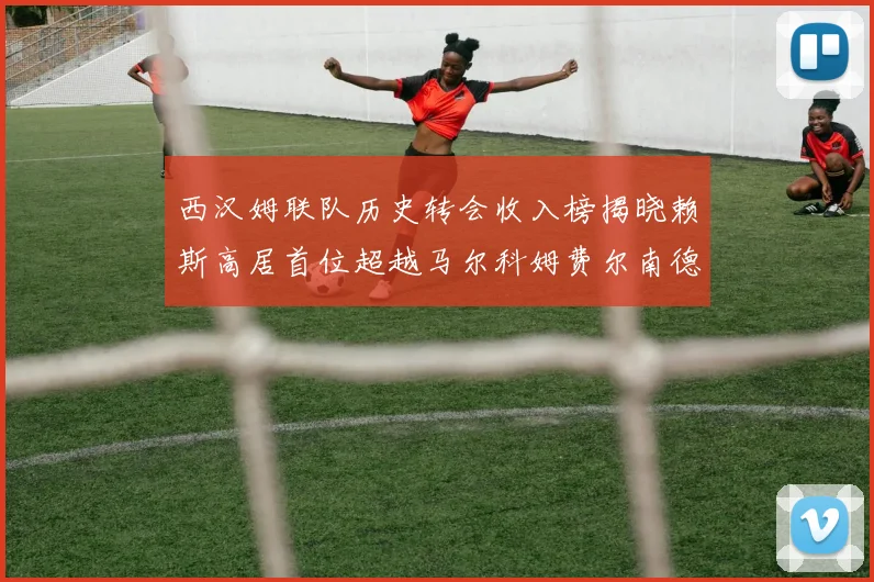 西汉姆联队历史转会收入榜揭晓赖斯高居首位超越马尔科姆费尔南德斯
